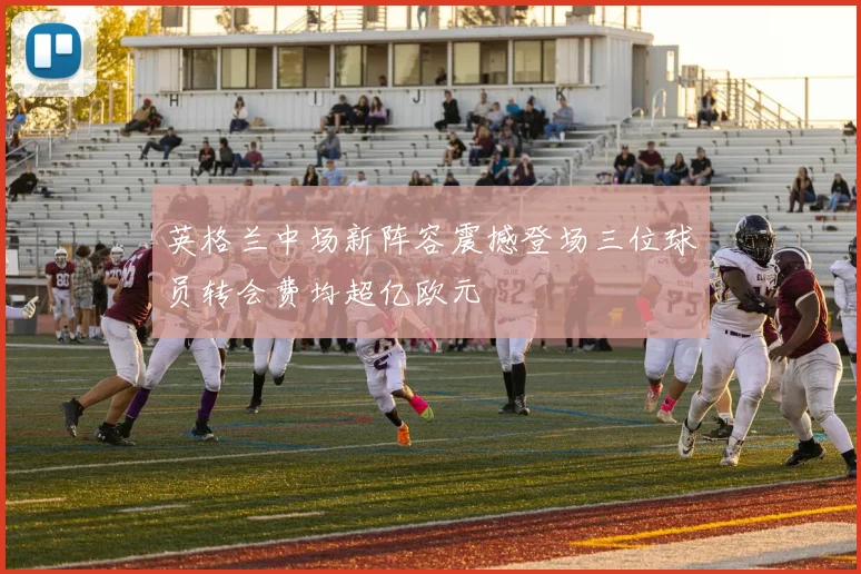 英格兰中场新阵容震撼登场三位球员转会费均超亿欧元