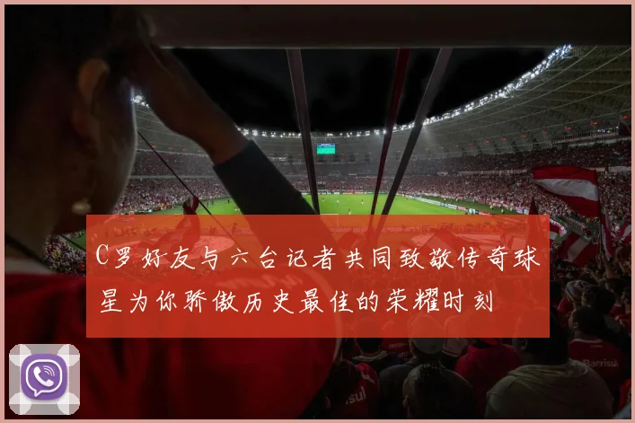 C罗好友与六台记者共同致敬传奇球星为你骄傲历史最佳的荣耀时刻