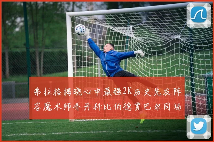弗拉格揭晓心中最强2K历史先发阵容魔术师乔丹科比伯德贾巴尔同场竞技