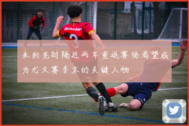米利克时隔近两年重返赛场渴望成为尤文赛季末的关键人物
