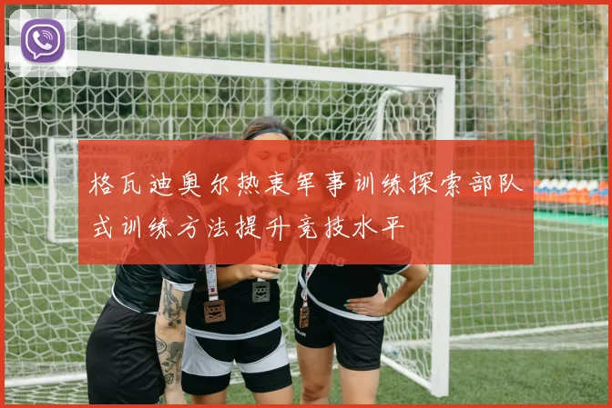 格瓦迪奥尔热衷军事训练探索部队式训练方法提升竞技水平