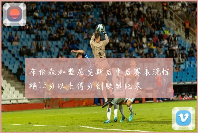 布伦森加盟尼克斯后季后赛表现惊艳15分以上得分创联盟纪录