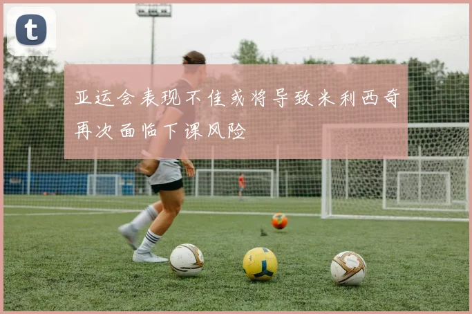 亚运会表现不佳或将导致米利西奇再次面临下课风险