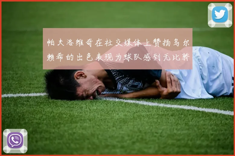 帕夫洛维奇在社交媒体上赞扬乌尔赖希的出色表现为球队感到无比骄傲