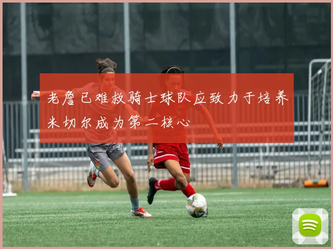 老詹已难救骑士球队应致力于培养米切尔成为第二核心