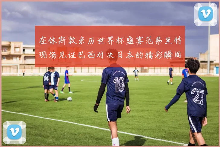 在休斯敦亲历世界杯盛宴范弗里特现场见证巴西对决日本的精彩瞬间