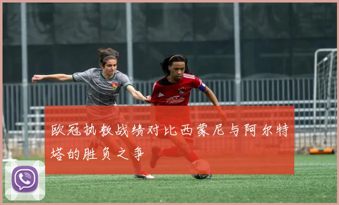 欧冠执教战绩对比西蒙尼与阿尔特塔的胜负之争