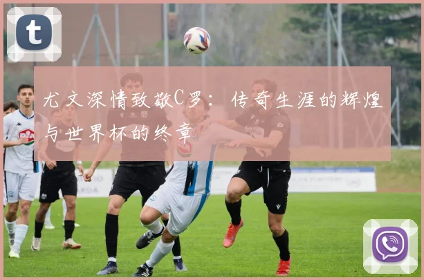 尤文深情致敬C罗：传奇生涯的辉煌与世界杯的终章