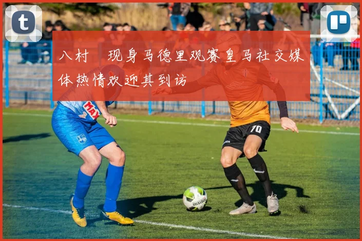 八村塁现身马德里观赛皇马社交媒体热情欢迎其到访