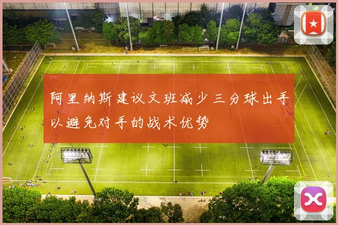 阿里纳斯建议文班减少三分球出手以避免对手的战术优势