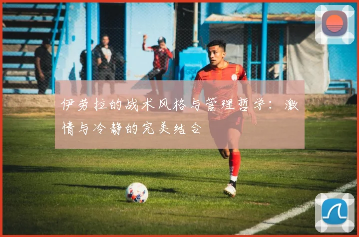 伊劳拉的战术风格与管理哲学：激情与冷静的完美结合