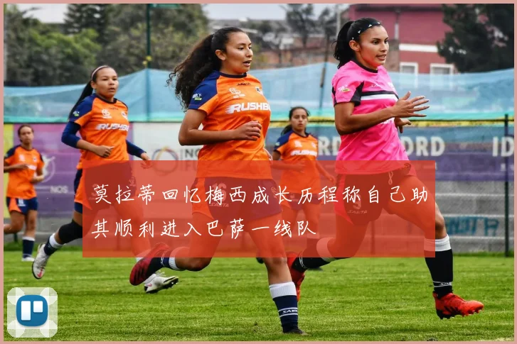 莫拉蒂回忆梅西成长历程称自己助其顺利进入巴萨一线队