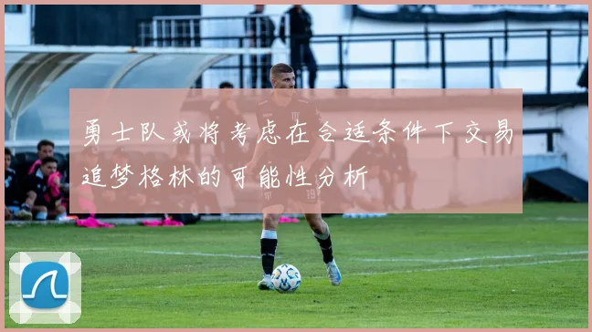 勇士队或将考虑在合适条件下交易追梦格林的可能性分析