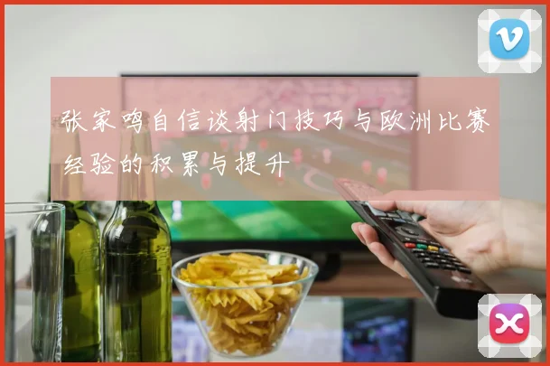 张家鸣自信谈射门技巧与欧洲比赛经验的积累与提升