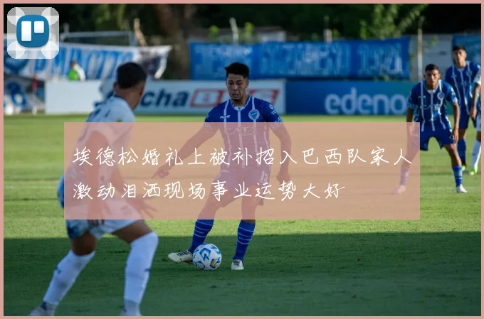 埃德松婚礼上被补招入巴西队家人激动泪洒现场事业运势大好