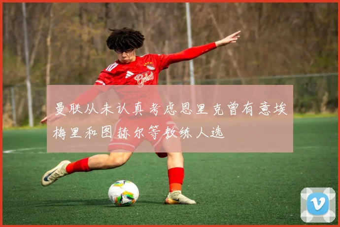 曼联从未认真考虑恩里克曾有意埃梅里和图赫尔等教练人选