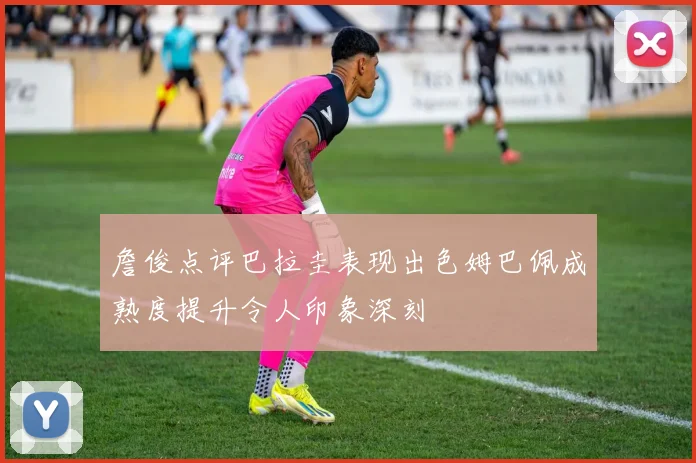 詹俊点评巴拉圭表现出色姆巴佩成熟度提升令人印象深刻