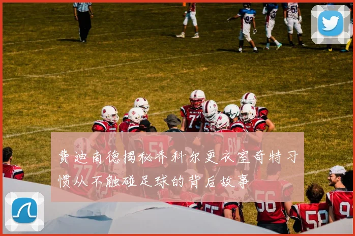 费迪南德揭秘乔科尔更衣室奇特习惯从不触碰足球的背后故事