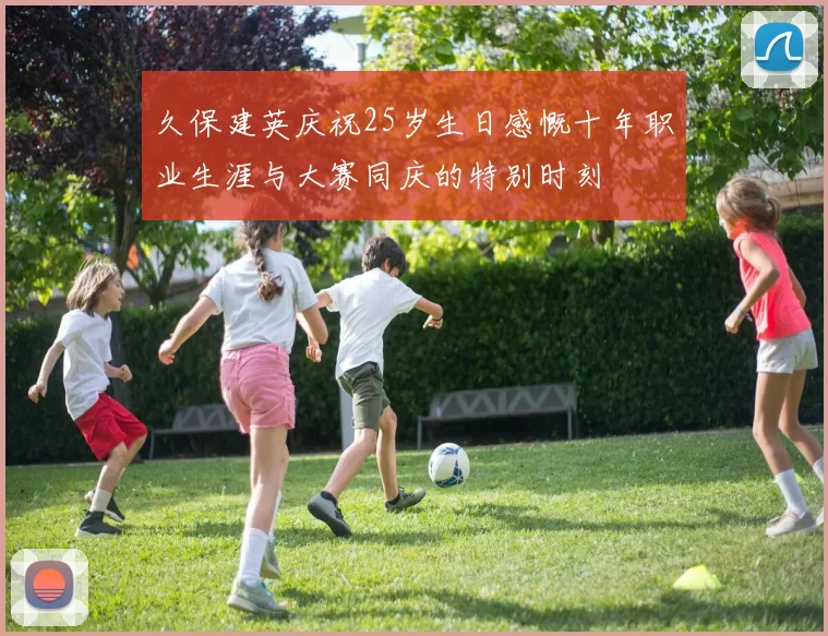 久保建英庆祝25岁生日感慨十年职业生涯与大赛同庆的特别时刻